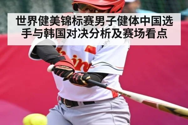 世界健美锦标赛男子健体中国选手与韩国对决分析及赛场看点