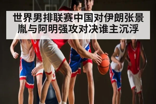 世界男排联赛中国对伊朗张景胤与阿明强攻对决谁主沉浮