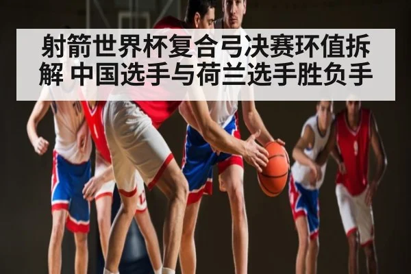 射箭世界杯复合弓决赛环值拆解 中国选手与荷兰选手胜负手